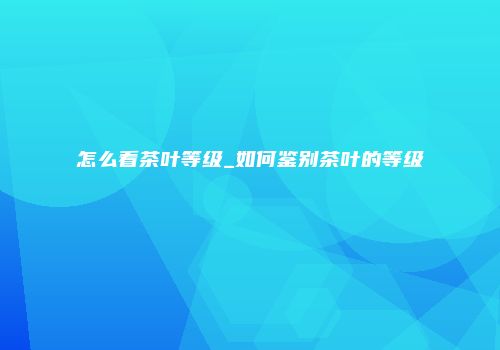 怎么看茶叶等级_如何鉴别茶叶的等级