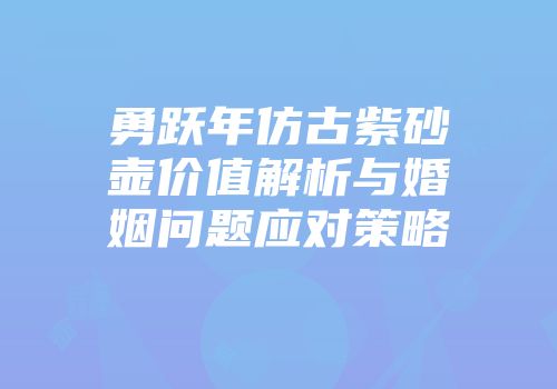 勇跃年仿古紫砂壶价值解析与婚姻问题应对策略
