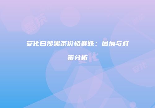 安化白沙黑茶价格暴跌：困境与对策分析
