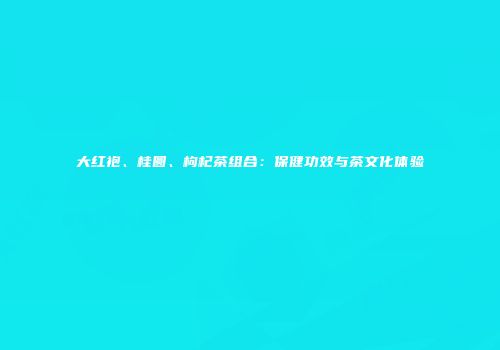 大红袍、桂圆、枸杞茶组合：保健功效与茶文化体验