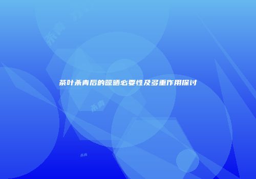 茶叶杀青后的晾晒必要性及多重作用探讨