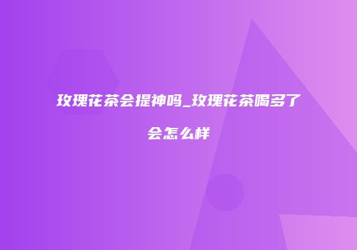 玫瑰花茶会提神吗_玫瑰花茶喝多了会怎么样