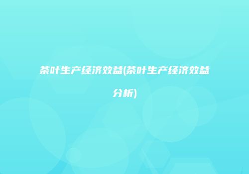 茶叶生产经济效益(茶叶生产经济效益分析)