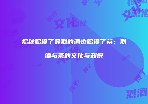 揭秘喝得了最烈的酒也喝得了茶：烈酒与茶的文化与知识
