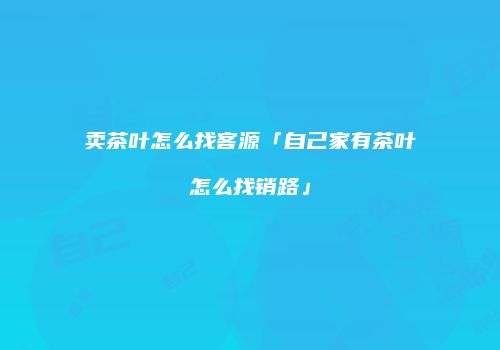 卖茶叶怎么找客源「自己家有茶叶怎么找销路」