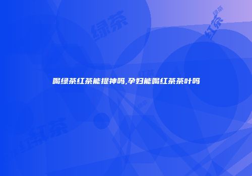 喝绿茶红茶能提神吗,孕妇能喝红茶茶叶吗