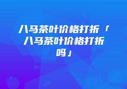 八马茶叶价格打折「八马茶叶价格打折吗」