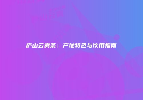 庐山云雾茶：产地特色与饮用指南