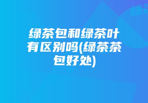 绿茶包和绿茶叶有区别吗(绿茶茶包好处)