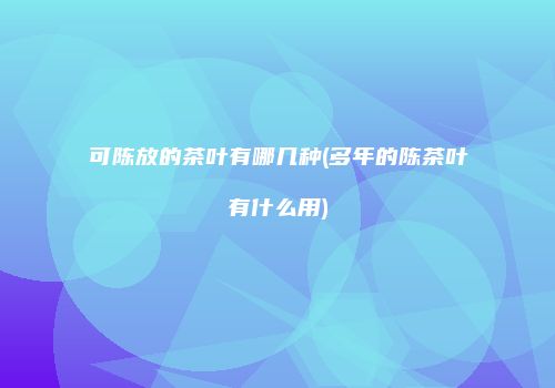 可陈放的茶叶有哪几种(多年的陈茶叶有什么用)