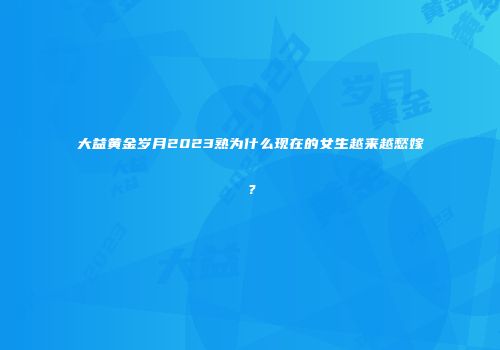 大益黄金岁月2023熟为什么现在的女生越来越愁嫁？