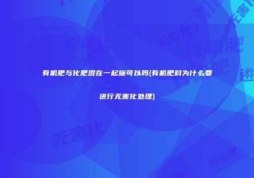 有机肥与化肥混在一起施可以吗(有机肥料为什么要进行无害化处理)