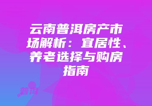 云南普洱房产市场解析：宜居性、养老选择与购房指南