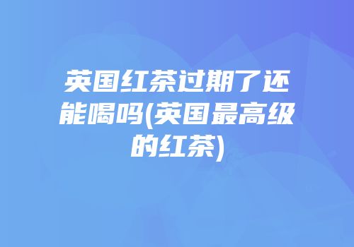 英国红茶过期了还能喝吗(英国最高级的红茶)