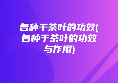 各种干茶叶的功效(各种干茶叶的功效与作用)