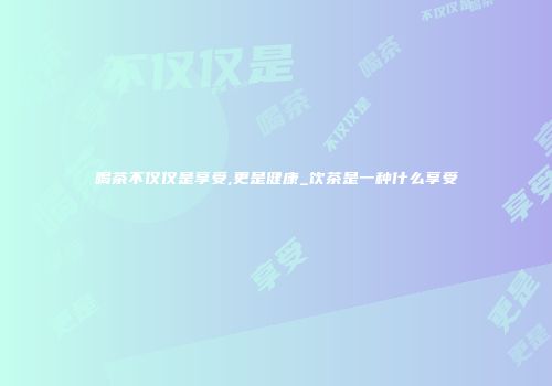 喝茶不仅仅是享受,更是健康_饮茶是一种什么享受