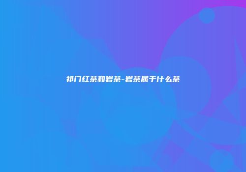 祁门红茶和岩茶-岩茶属于什么茶