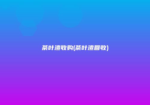 茶叶渣收购(茶叶渣回收)