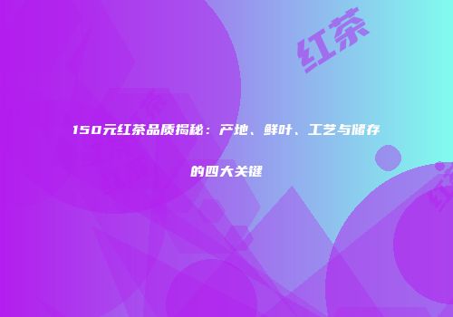 150元红茶品质揭秘：产地、鲜叶、工艺与储存的四大关键
