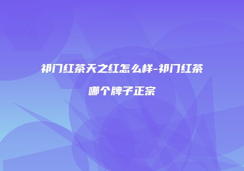 祁门红茶天之红怎么样-祁门红茶哪个牌子正宗