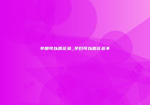 孕期可以喝花茶_孕妇可以喝花茶不