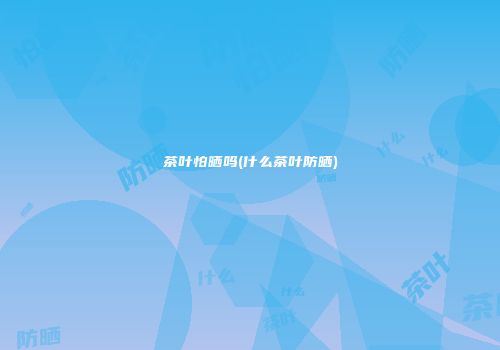 茶叶怕晒吗(什么茶叶防晒)