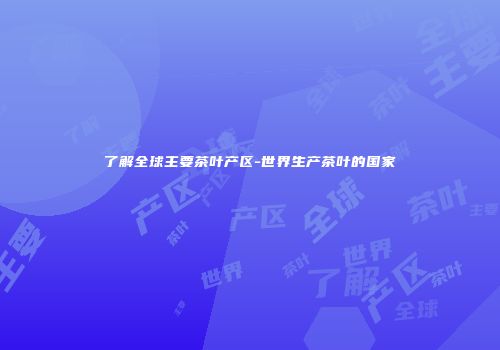了解全球主要茶叶产区-世界生产茶叶的国家