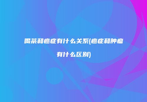 喝茶和癌症有什么关系(癌症和肿瘤有什么区别)