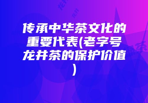 传承中华茶文化的重要代表(老字号龙井茶的保护价值)