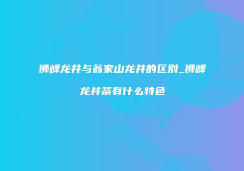 狮峰龙井与翁家山龙井的区别_狮峰龙井茶有什么特色