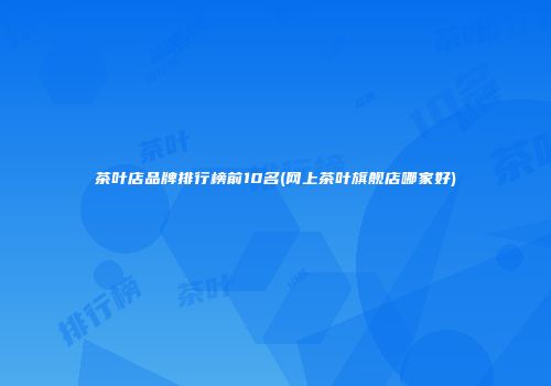 茶叶店品牌排行榜前10名(网上茶叶旗舰店哪家好)