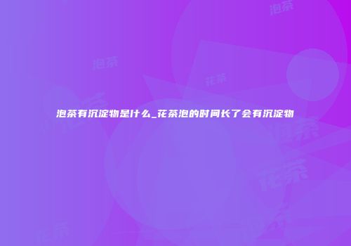 泡茶有沉淀物是什么_花茶泡的时间长了会有沉淀物