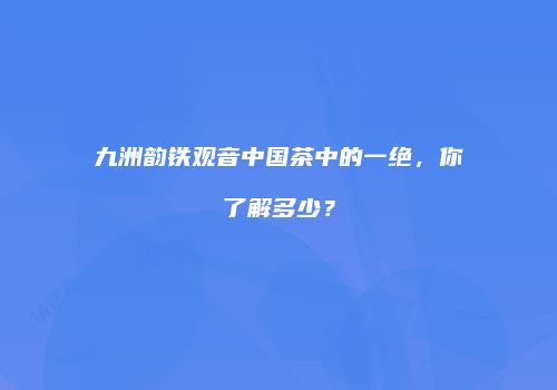 九洲韵铁观音中国茶中的一绝，你了解多少？