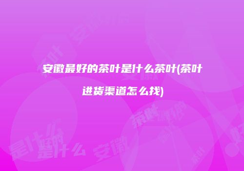 安徽最好的茶叶是什么茶叶(茶叶进货渠道怎么找)