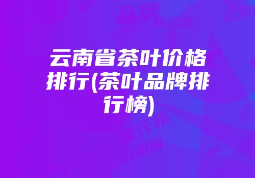 云南省茶叶价格排行(茶叶品牌排行榜)
