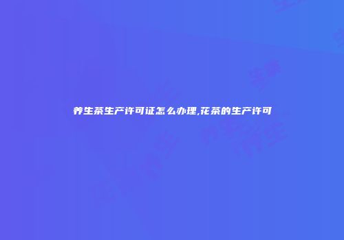 养生茶生产许可证怎么办理,花茶的生产许可