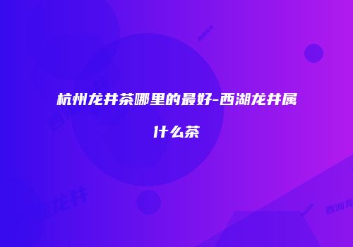 杭州龙井茶哪里的最好-西湖龙井属什么茶