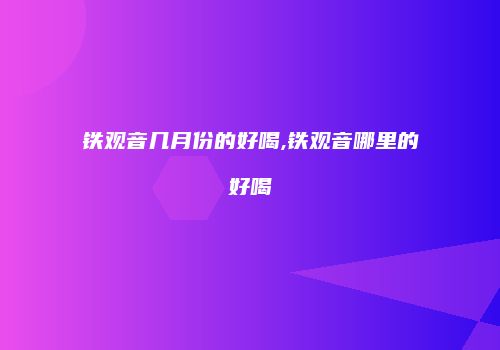 铁观音几月份的好喝,铁观音哪里的好喝