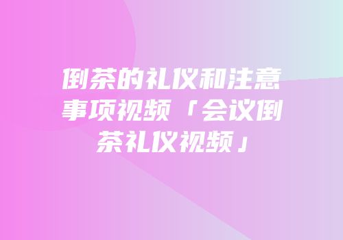 倒茶的礼仪和注意事项视频「会议倒茶礼仪视频」