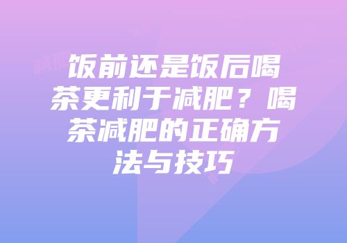 饭前还是饭后喝茶更利于减肥？喝茶减肥的正确方法与技巧
