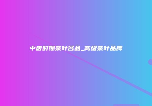 中唐时期茶叶名品_高级茶叶品牌