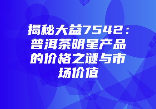 揭秘大益7542：普洱茶明星产品的价格之谜与市场价值