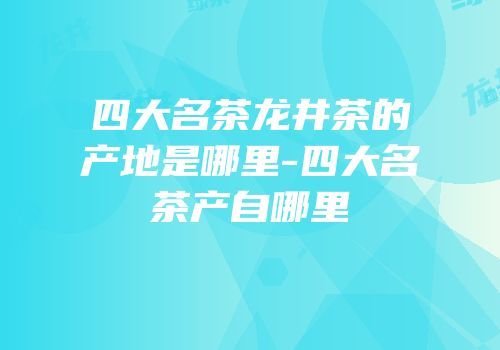 四大名茶龙井茶的产地是哪里-四大名茶产自哪里