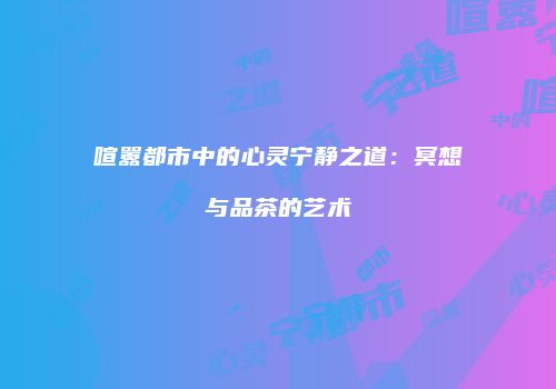 喧嚣都市中的心灵宁静之道：冥想与品茶的艺术