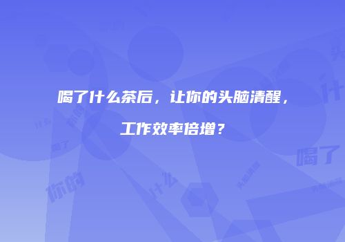 喝了什么茶后，让你的头脑清醒，工作效率倍增？