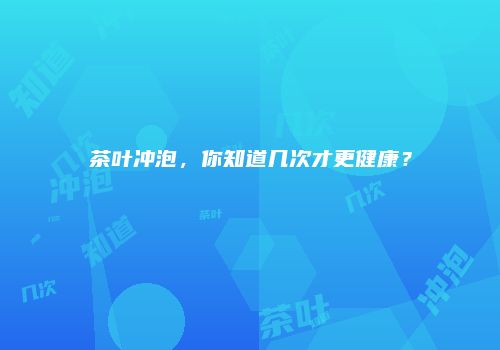 茶叶冲泡，你知道几次才更健康？