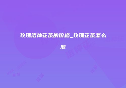 玫瑰洛神花茶的价格_玫瑰花茶怎么泡