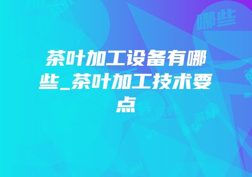 茶叶加工设备有哪些_茶叶加工技术要点
