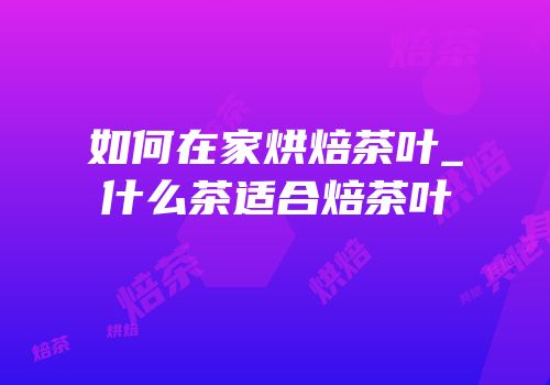 如何在家烘焙茶叶_什么茶适合焙茶叶