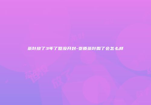 茶叶放了3年了但没开封-变质茶叶喝了会怎么样